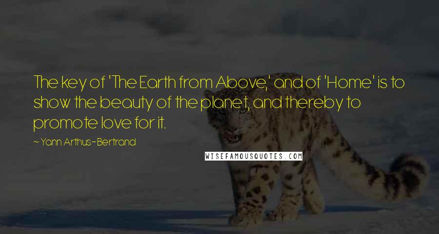 Yann Arthus-Bertrand Quotes: The key of 'The Earth from Above,' and of 'Home' is to show the beauty of the planet, and thereby to promote love for it.