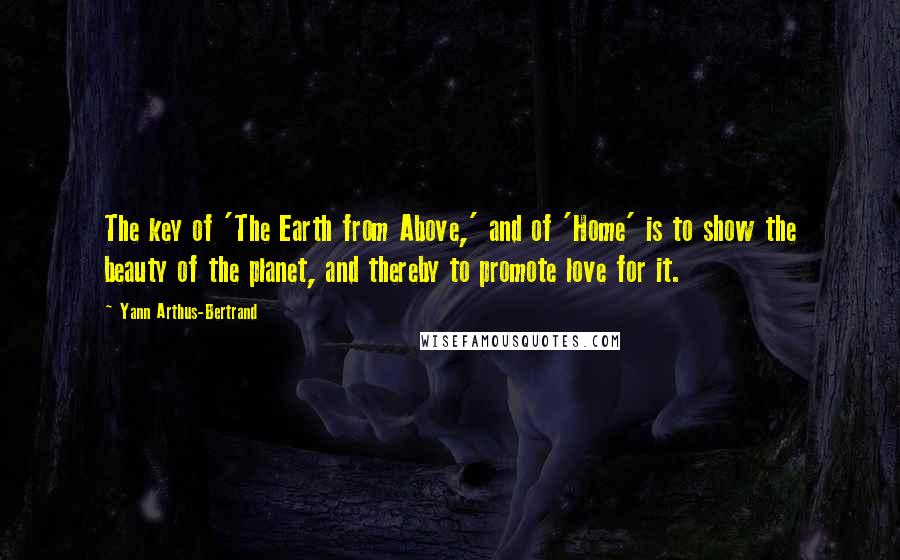 Yann Arthus-Bertrand Quotes: The key of 'The Earth from Above,' and of 'Home' is to show the beauty of the planet, and thereby to promote love for it.