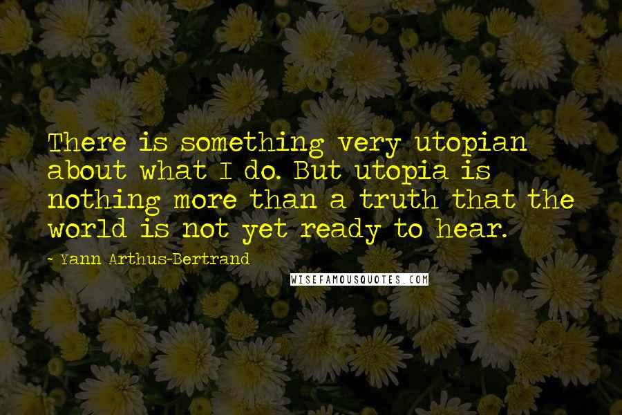 Yann Arthus-Bertrand Quotes: There is something very utopian about what I do. But utopia is nothing more than a truth that the world is not yet ready to hear.