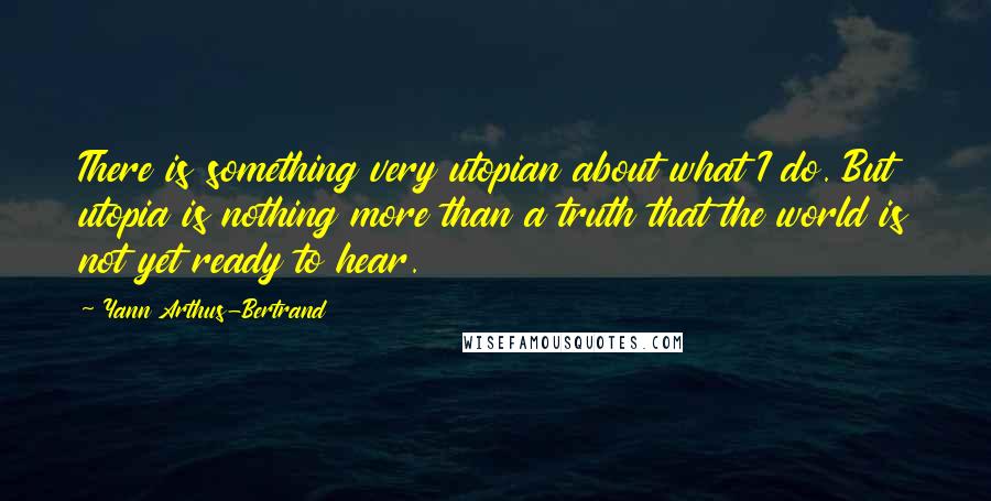 Yann Arthus-Bertrand Quotes: There is something very utopian about what I do. But utopia is nothing more than a truth that the world is not yet ready to hear.