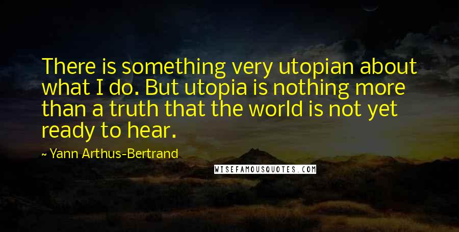 Yann Arthus-Bertrand Quotes: There is something very utopian about what I do. But utopia is nothing more than a truth that the world is not yet ready to hear.