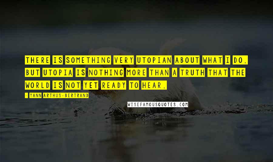 Yann Arthus-Bertrand Quotes: There is something very utopian about what I do. But utopia is nothing more than a truth that the world is not yet ready to hear.