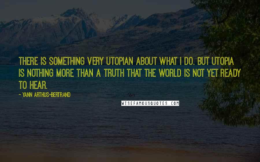 Yann Arthus-Bertrand Quotes: There is something very utopian about what I do. But utopia is nothing more than a truth that the world is not yet ready to hear.