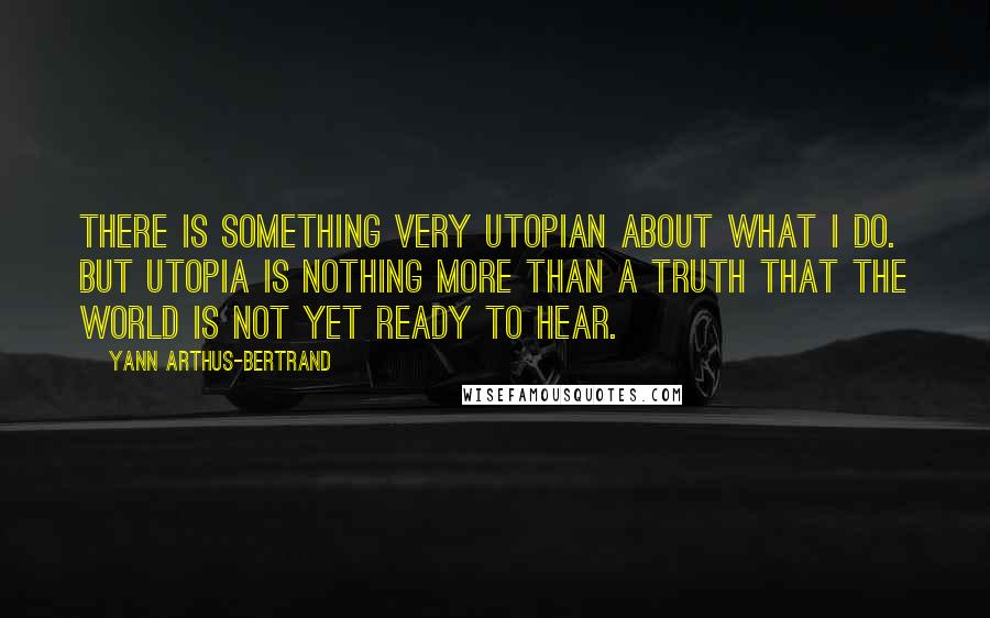 Yann Arthus-Bertrand Quotes: There is something very utopian about what I do. But utopia is nothing more than a truth that the world is not yet ready to hear.