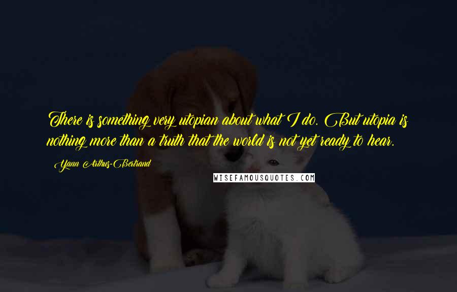Yann Arthus-Bertrand Quotes: There is something very utopian about what I do. But utopia is nothing more than a truth that the world is not yet ready to hear.