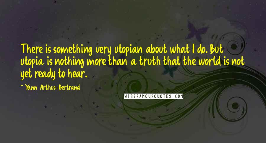 Yann Arthus-Bertrand Quotes: There is something very utopian about what I do. But utopia is nothing more than a truth that the world is not yet ready to hear.