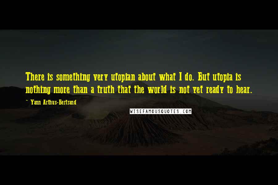 Yann Arthus-Bertrand Quotes: There is something very utopian about what I do. But utopia is nothing more than a truth that the world is not yet ready to hear.
