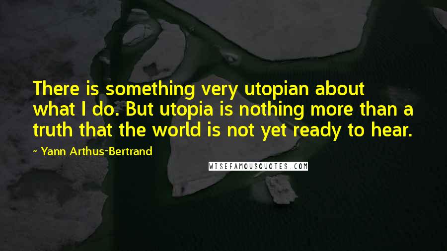 Yann Arthus-Bertrand Quotes: There is something very utopian about what I do. But utopia is nothing more than a truth that the world is not yet ready to hear.