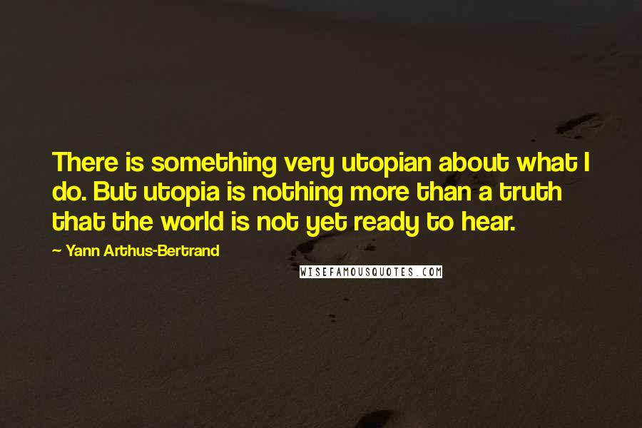 Yann Arthus-Bertrand Quotes: There is something very utopian about what I do. But utopia is nothing more than a truth that the world is not yet ready to hear.