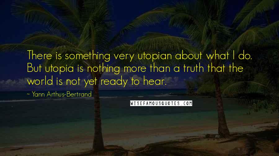 Yann Arthus-Bertrand Quotes: There is something very utopian about what I do. But utopia is nothing more than a truth that the world is not yet ready to hear.