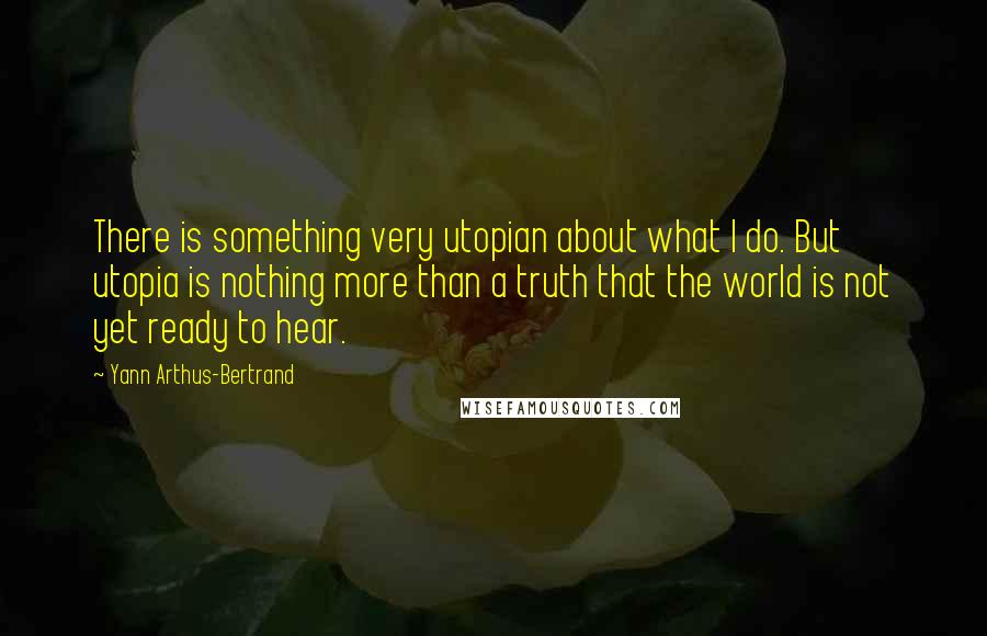 Yann Arthus-Bertrand Quotes: There is something very utopian about what I do. But utopia is nothing more than a truth that the world is not yet ready to hear.