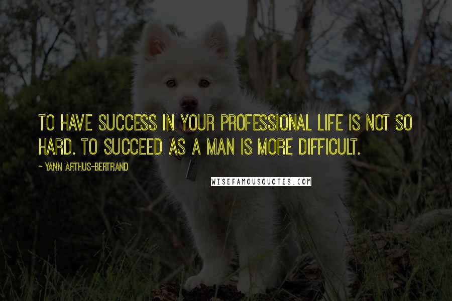 Yann Arthus-Bertrand Quotes: To have success in your professional life is not so hard. To succeed as a man is more difficult.