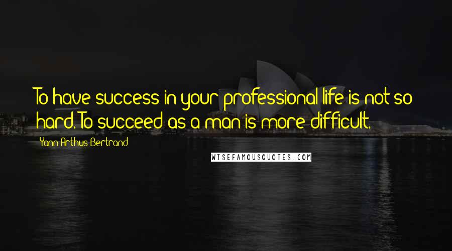 Yann Arthus-Bertrand Quotes: To have success in your professional life is not so hard. To succeed as a man is more difficult.