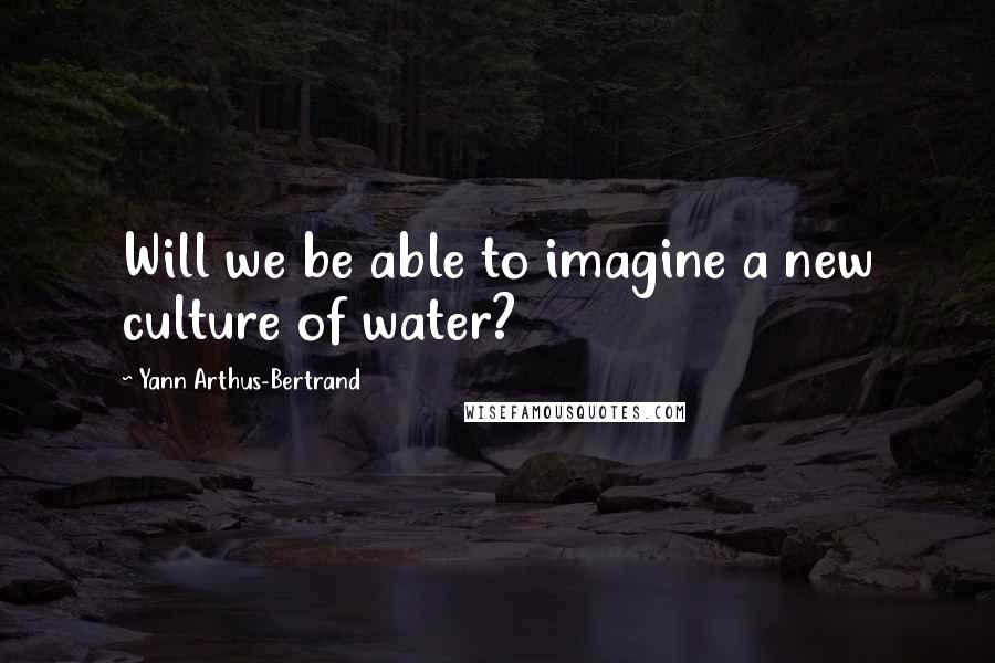 Yann Arthus-Bertrand Quotes: Will we be able to imagine a new culture of water?