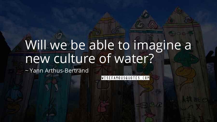 Yann Arthus-Bertrand Quotes: Will we be able to imagine a new culture of water?
