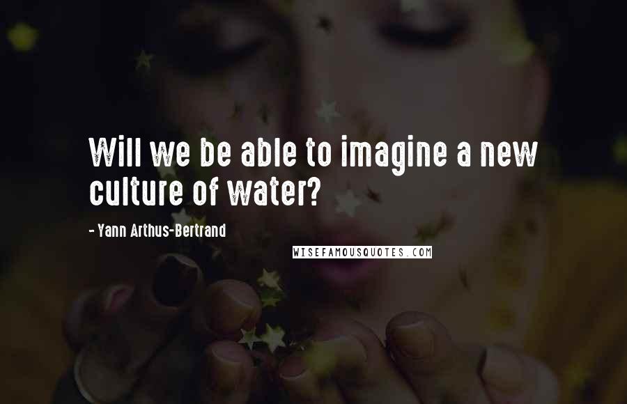 Yann Arthus-Bertrand Quotes: Will we be able to imagine a new culture of water?
