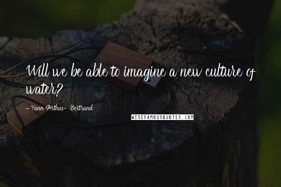 Yann Arthus-Bertrand Quotes: Will we be able to imagine a new culture of water?