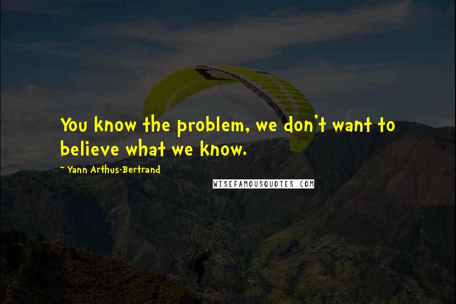 Yann Arthus-Bertrand Quotes: You know the problem, we don't want to believe what we know.