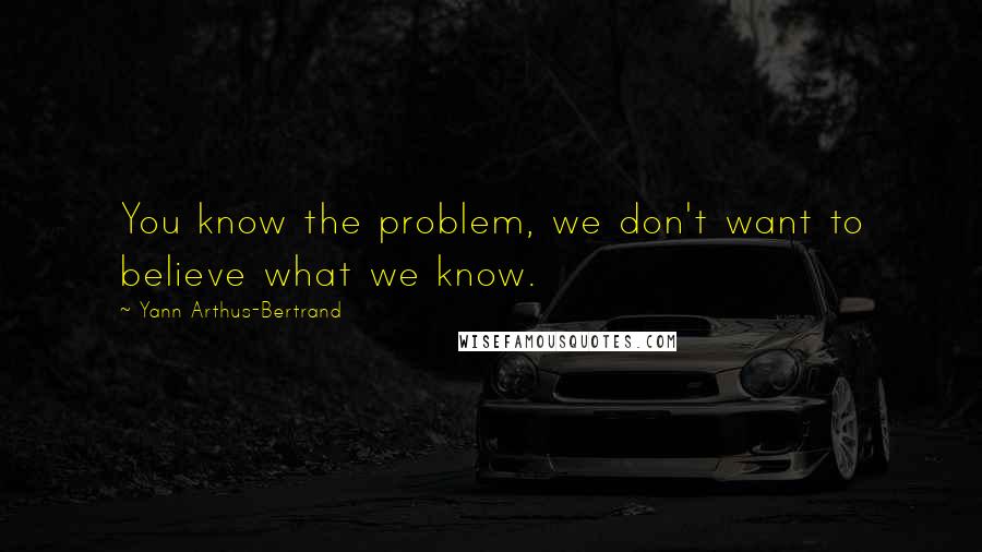 Yann Arthus-Bertrand Quotes: You know the problem, we don't want to believe what we know.