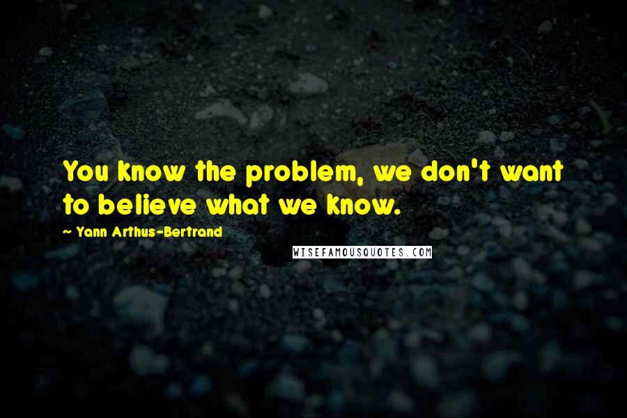 Yann Arthus-Bertrand Quotes: You know the problem, we don't want to believe what we know.