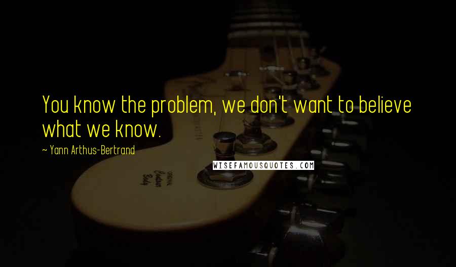 Yann Arthus-Bertrand Quotes: You know the problem, we don't want to believe what we know.