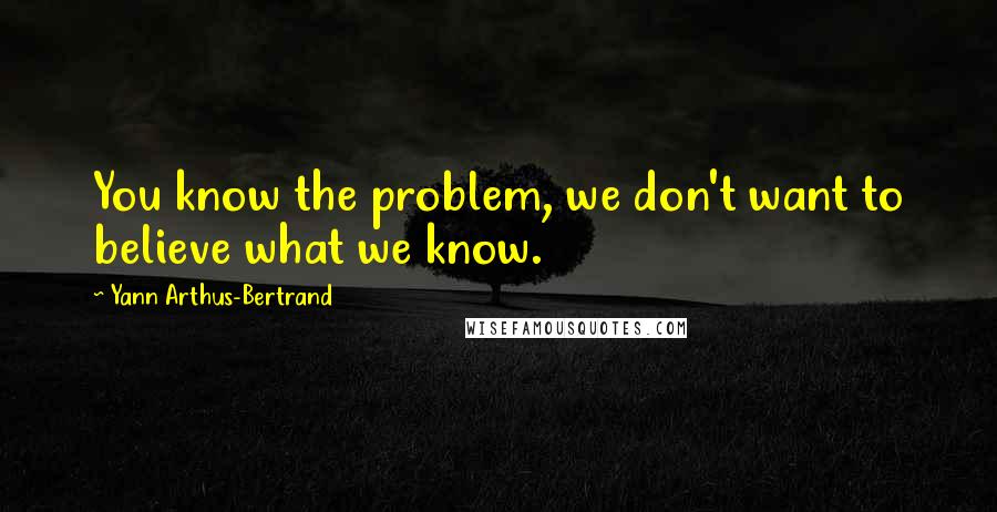 Yann Arthus-Bertrand Quotes: You know the problem, we don't want to believe what we know.