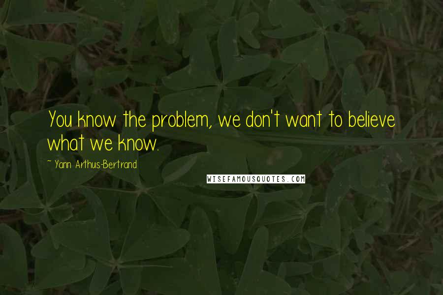 Yann Arthus-Bertrand Quotes: You know the problem, we don't want to believe what we know.