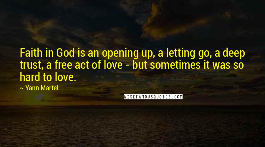 Yann Martel Quotes: Faith in God is an opening up, a letting go, a deep trust, a free act of love - but sometimes it was so hard to love.