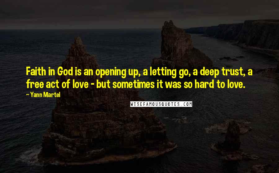 Yann Martel Quotes: Faith in God is an opening up, a letting go, a deep trust, a free act of love - but sometimes it was so hard to love.