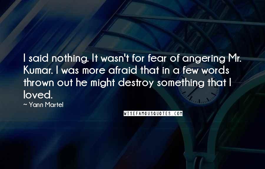 Yann Martel Quotes: I said nothing. It wasn't for fear of angering Mr. Kumar. I was more afraid that in a few words thrown out he might destroy something that I loved.