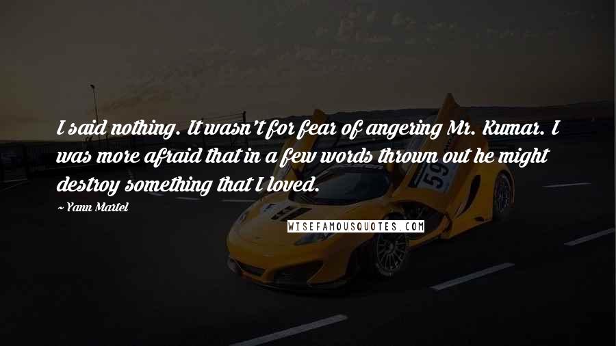 Yann Martel Quotes: I said nothing. It wasn't for fear of angering Mr. Kumar. I was more afraid that in a few words thrown out he might destroy something that I loved.