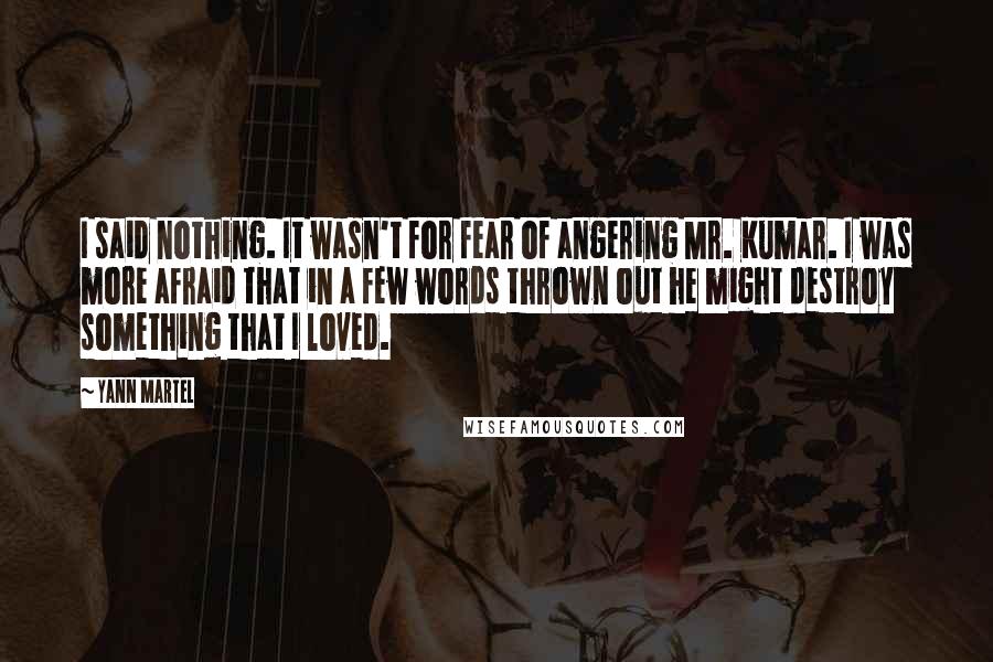 Yann Martel Quotes: I said nothing. It wasn't for fear of angering Mr. Kumar. I was more afraid that in a few words thrown out he might destroy something that I loved.