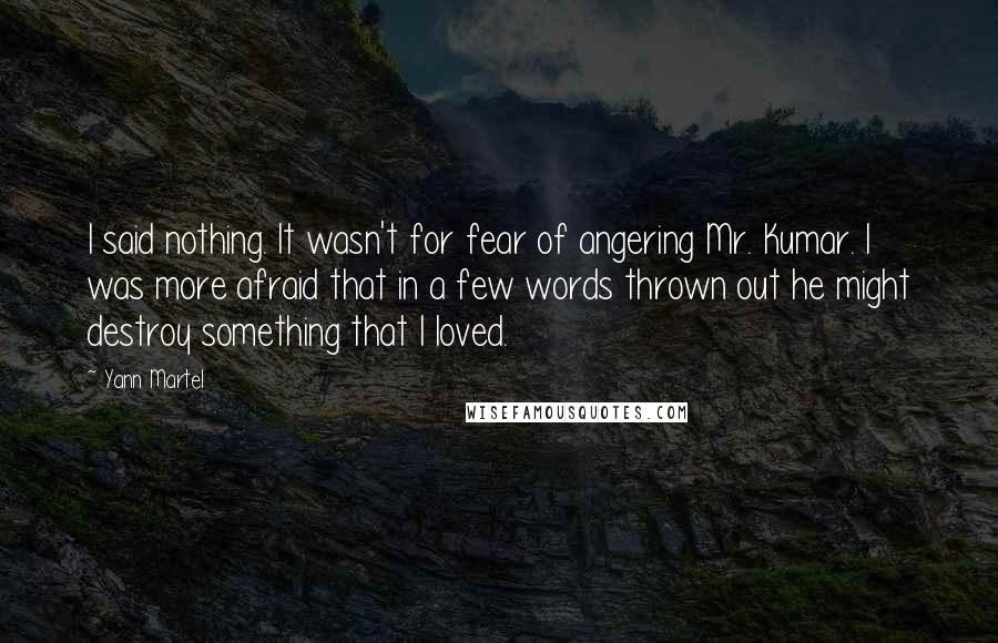 Yann Martel Quotes: I said nothing. It wasn't for fear of angering Mr. Kumar. I was more afraid that in a few words thrown out he might destroy something that I loved.