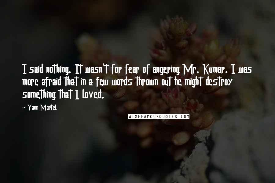 Yann Martel Quotes: I said nothing. It wasn't for fear of angering Mr. Kumar. I was more afraid that in a few words thrown out he might destroy something that I loved.