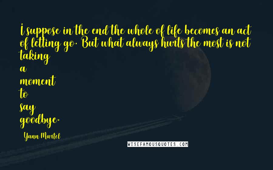 Yann Martel Quotes: I suppose in the end the whole of life becomes an act of letting go. But what always hurts the most is not taking a moment to say goodbye.