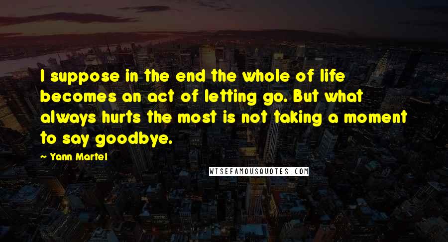 Yann Martel Quotes: I suppose in the end the whole of life becomes an act of letting go. But what always hurts the most is not taking a moment to say goodbye.