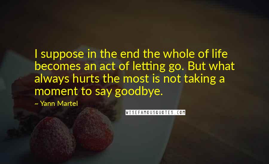 Yann Martel Quotes: I suppose in the end the whole of life becomes an act of letting go. But what always hurts the most is not taking a moment to say goodbye.