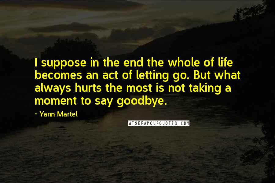 Yann Martel Quotes: I suppose in the end the whole of life becomes an act of letting go. But what always hurts the most is not taking a moment to say goodbye.