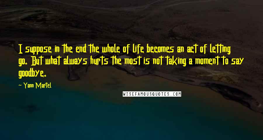 Yann Martel Quotes: I suppose in the end the whole of life becomes an act of letting go. But what always hurts the most is not taking a moment to say goodbye.