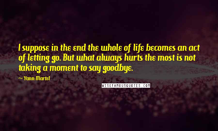 Yann Martel Quotes: I suppose in the end the whole of life becomes an act of letting go. But what always hurts the most is not taking a moment to say goodbye.