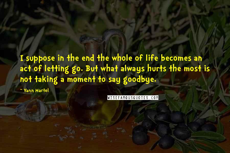 Yann Martel Quotes: I suppose in the end the whole of life becomes an act of letting go. But what always hurts the most is not taking a moment to say goodbye.
