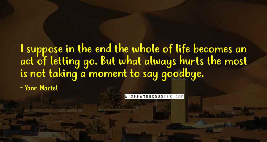 Yann Martel Quotes: I suppose in the end the whole of life becomes an act of letting go. But what always hurts the most is not taking a moment to say goodbye.