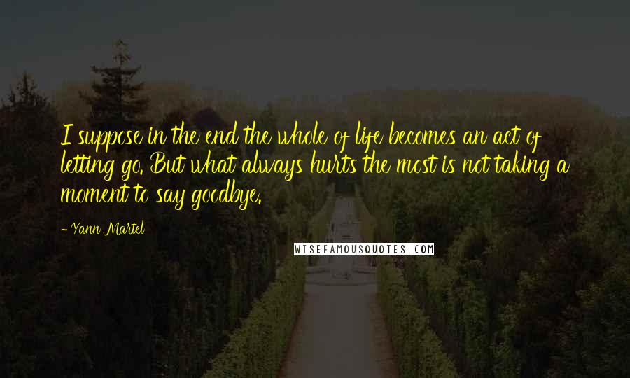 Yann Martel Quotes: I suppose in the end the whole of life becomes an act of letting go. But what always hurts the most is not taking a moment to say goodbye.