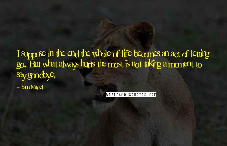 Yann Martel Quotes: I suppose in the end the whole of life becomes an act of letting go. But what always hurts the most is not taking a moment to say goodbye.