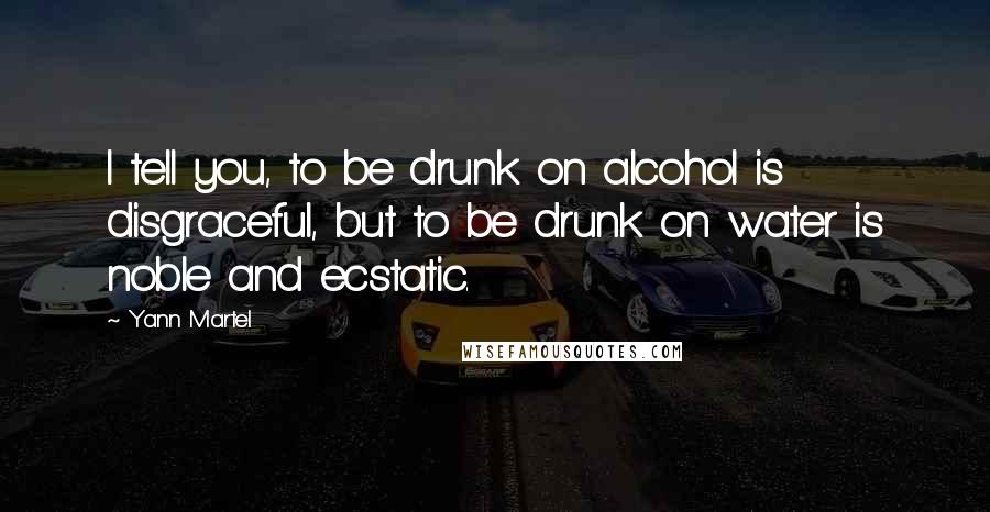Yann Martel Quotes: I tell you, to be drunk on alcohol is disgraceful, but to be drunk on water is noble and ecstatic.