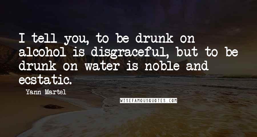 Yann Martel Quotes: I tell you, to be drunk on alcohol is disgraceful, but to be drunk on water is noble and ecstatic.