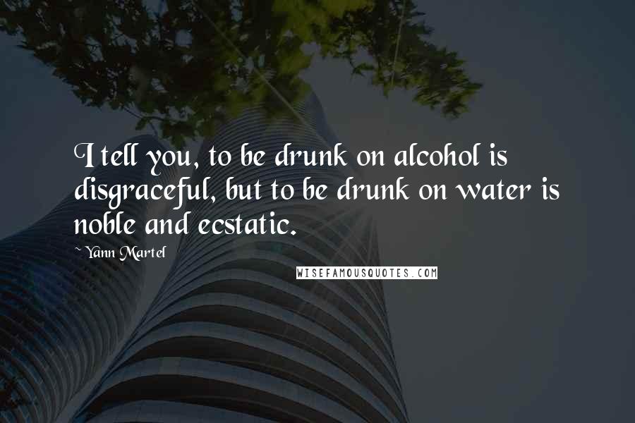 Yann Martel Quotes: I tell you, to be drunk on alcohol is disgraceful, but to be drunk on water is noble and ecstatic.