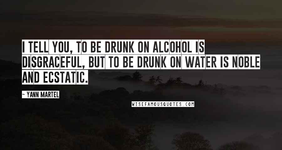 Yann Martel Quotes: I tell you, to be drunk on alcohol is disgraceful, but to be drunk on water is noble and ecstatic.