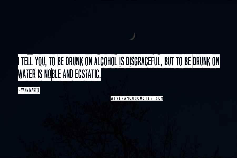 Yann Martel Quotes: I tell you, to be drunk on alcohol is disgraceful, but to be drunk on water is noble and ecstatic.