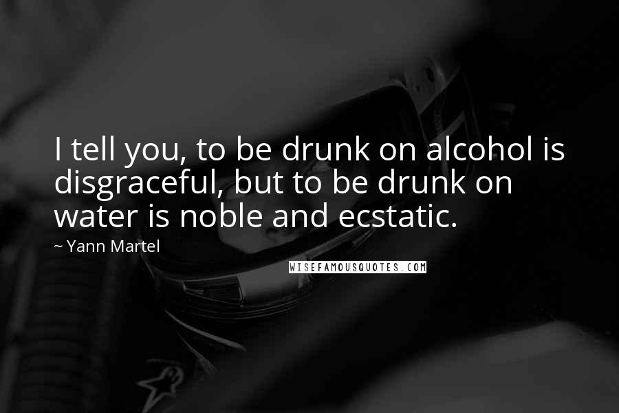 Yann Martel Quotes: I tell you, to be drunk on alcohol is disgraceful, but to be drunk on water is noble and ecstatic.